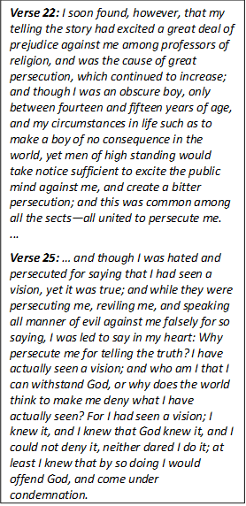Verse 22: I soon found, however, that my telling the story had excited a great deal of prejudice against me among professors of religion, and was the cause of great persecution, which continued to increase; and though I was an obscure boy, only between fourteen and fifteen years of age, and my circumstances in life such as to make a boy of no consequence in the world, yet men of high standing would take notice sufficient to excite the public mind against me, and create a bitter persecution; and this was common among all the sectsall united to persecute me.
... 

Verse 25:  and though I was hated and persecuted for saying that I had seen a vision, yet it was true; and while they were persecuting me, reviling me, and speaking all manner of evil against me falsely for so saying, I was led to say in my heart: Why persecute me for telling the truth? I have actually seen a vision; and who am I that I can withstand God, or why does the world think to make me deny what I have actually seen? For I had seen a vision; I knew it, and I knew that God knew it, and I could not deny it, neither dared I do it; at least I knew that by so doing I would offend God, and come under condemnation.

